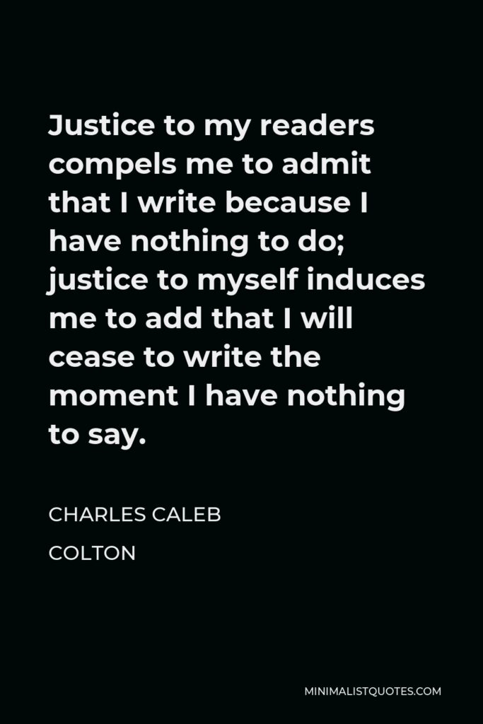 Charles Caleb Colton Quote - Justice to my readers compels me to admit that I write because I have nothing to do; justice to myself induces me to add that I will cease to write the moment I have nothing to say.