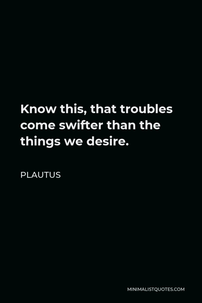 Plautus Quote - Know this, that troubles come swifter than the things we desire.