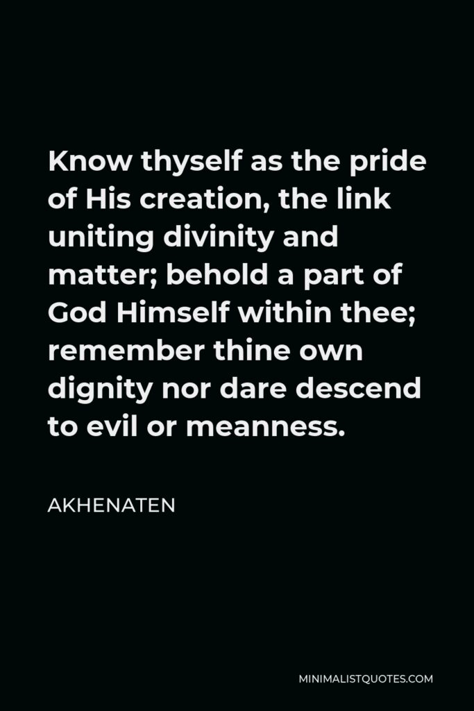 Akhenaten Quote - Know thyself as the pride of His creation, the link uniting divinity and matter; behold a part of God Himself within thee; remember thine own dignity nor dare descend to evil or meanness.