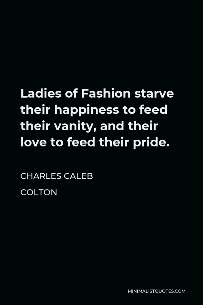 Charles Caleb Colton Quote - Ladies of Fashion starve their happiness to feed their vanity, and their love to feed their pride.