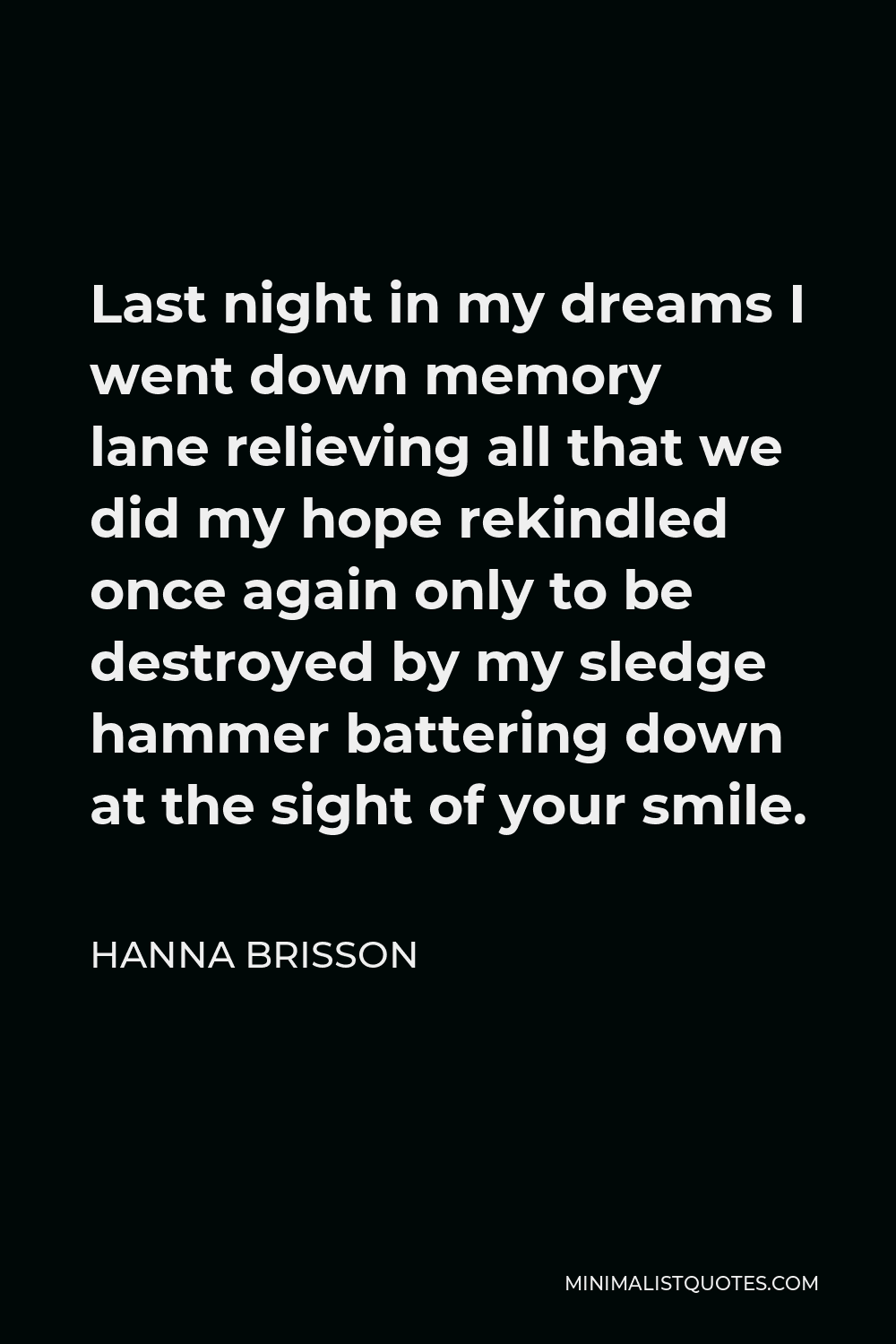 Hanna Brisson Quote - Last night in my dreams I went down memory lane relieving all that we did my hope rekindled once again only to be destroyed by my sledge hammer battering down at the sight of your smile.