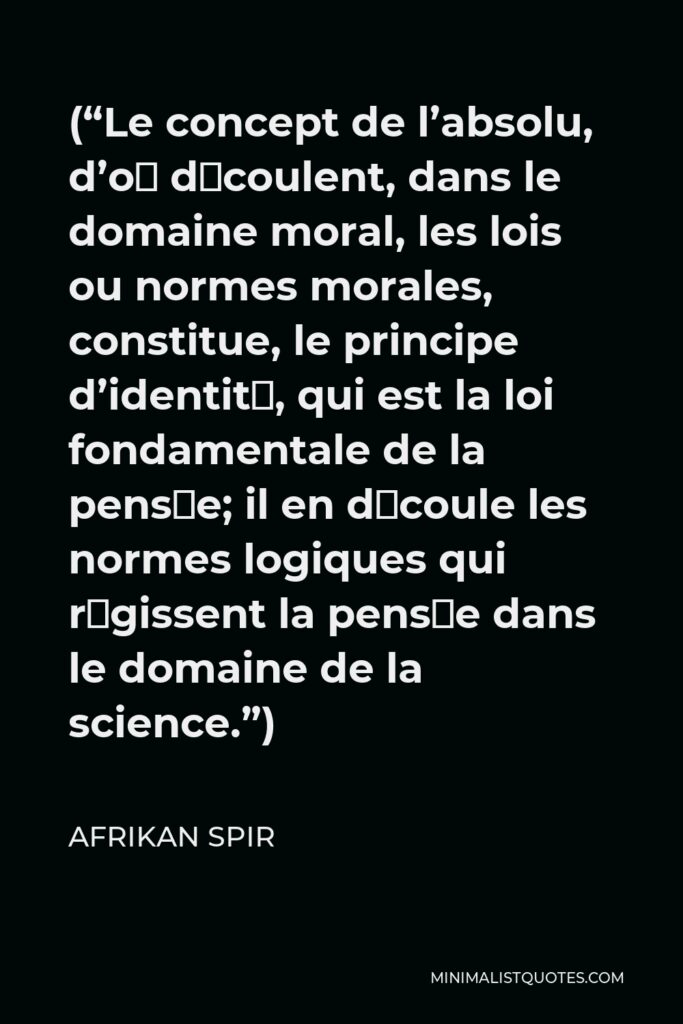 Afrikan Spir Quote - (“Le concept de l’absolu, d’où découlent, dans le domaine moral, les lois ou normes morales, constitue, le principe d’identité, qui est la loi fondamentale de la pensée; il en découle les normes logiques qui régissent la pensée dans le domaine de la science.”)