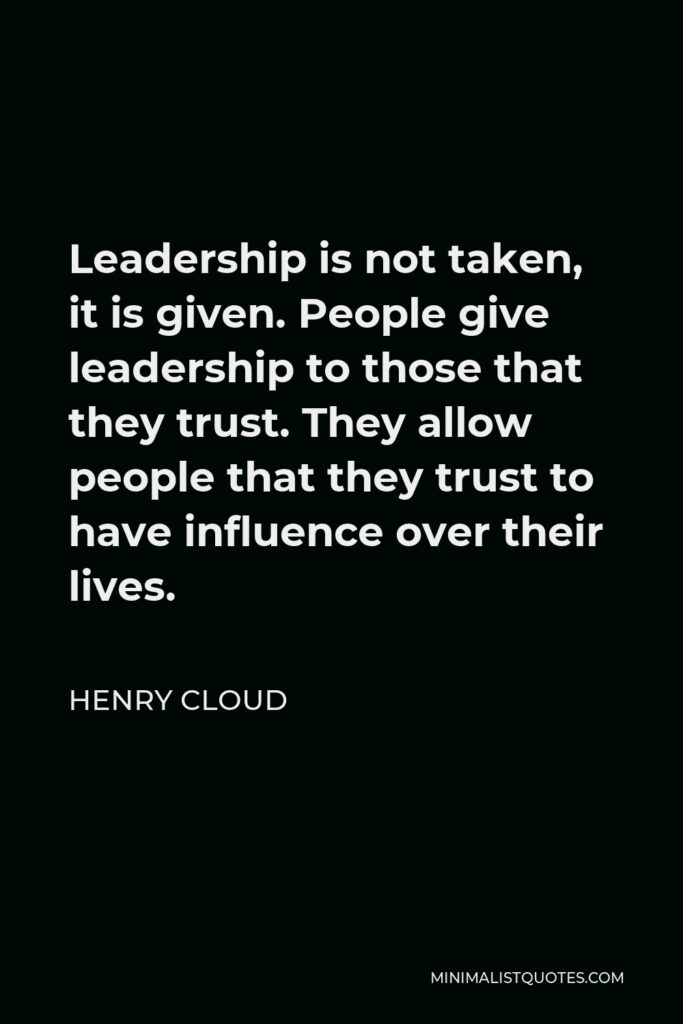 Henry Cloud Quote - Leadership is not taken, it is given. People give leadership to those that they trust. They allow people that they trust to have influence over their lives.