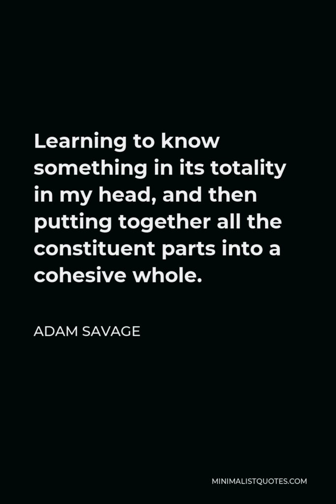 Adam Savage Quote - Learning to know something in its totality in my head, and then putting together all the constituent parts into a cohesive whole.