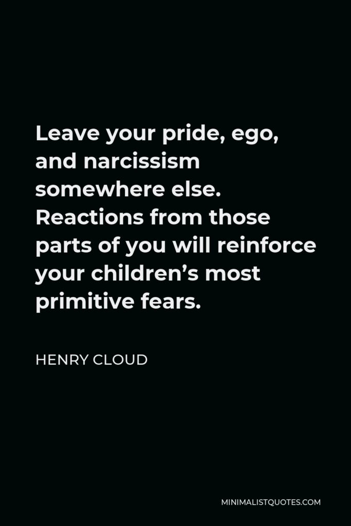Henry Cloud Quote - Leave your pride, ego, and narcissism somewhere else. Reactions from those parts of you will reinforce your children’s most primitive fears.