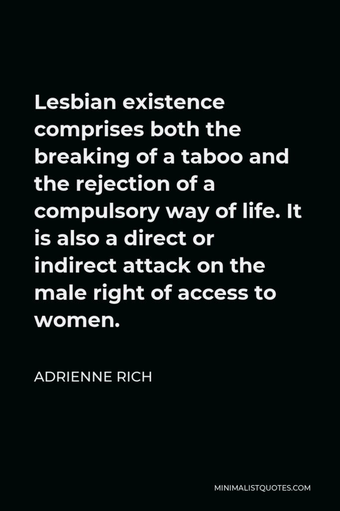 Adrienne Rich Quote - Lesbian existence comprises both the breaking of a taboo and the rejection of a compulsory way of life. It is also a direct or indirect attack on the male right of access to women.