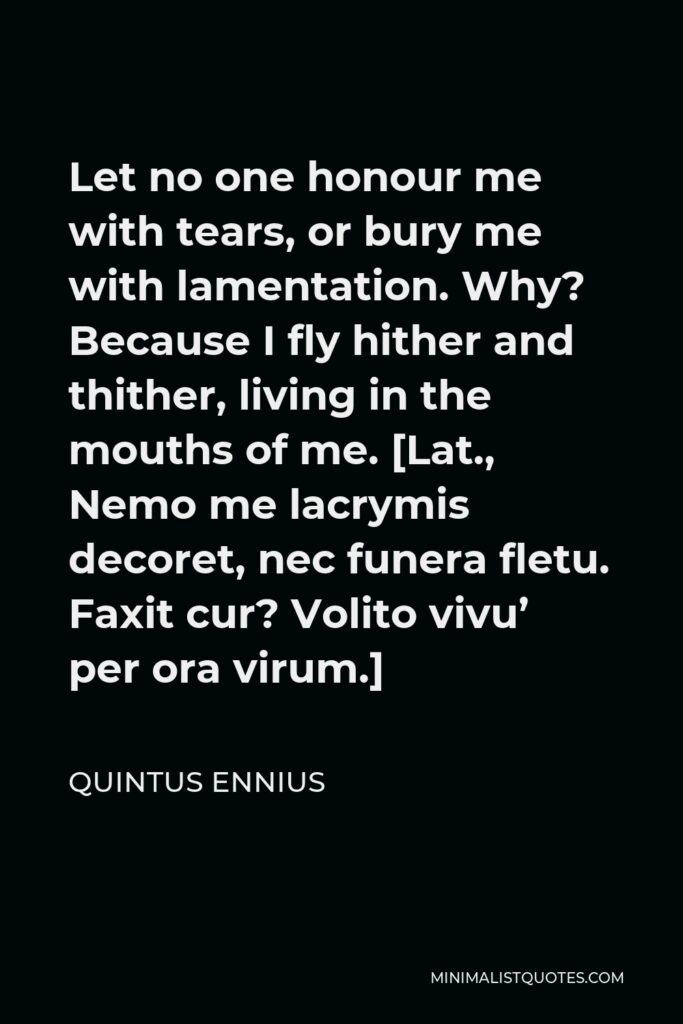 Quintus Ennius Quote - Let no one honour me with tears, or bury me with lamentation. Why? Because I fly hither and thither, living in the mouths of me. [Lat., Nemo me lacrymis decoret, nec funera fletu. Faxit cur? Volito vivu’ per ora virum.]