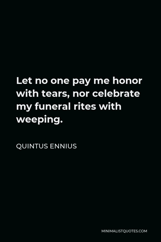 Quintus Ennius Quote - Let no one pay me honor with tears, nor celebrate my funeral rites with weeping.