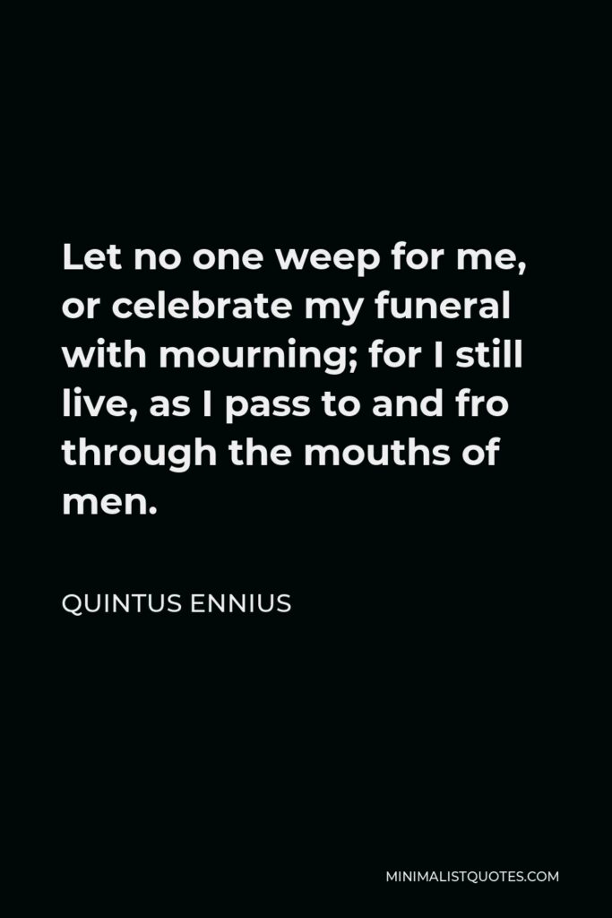 Quintus Ennius Quote - Let no one weep for me, or celebrate my funeral with mourning; for I still live, as I pass to and fro through the mouths of men.