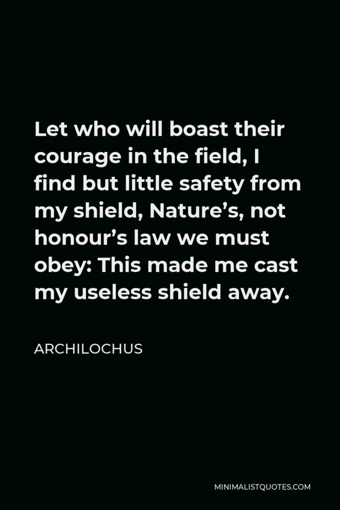 Archilochus Quote - Let who will boast their courage in the field, I find but little safety from my shield, Nature’s, not honour’s law we must obey: This made me cast my useless shield away.
