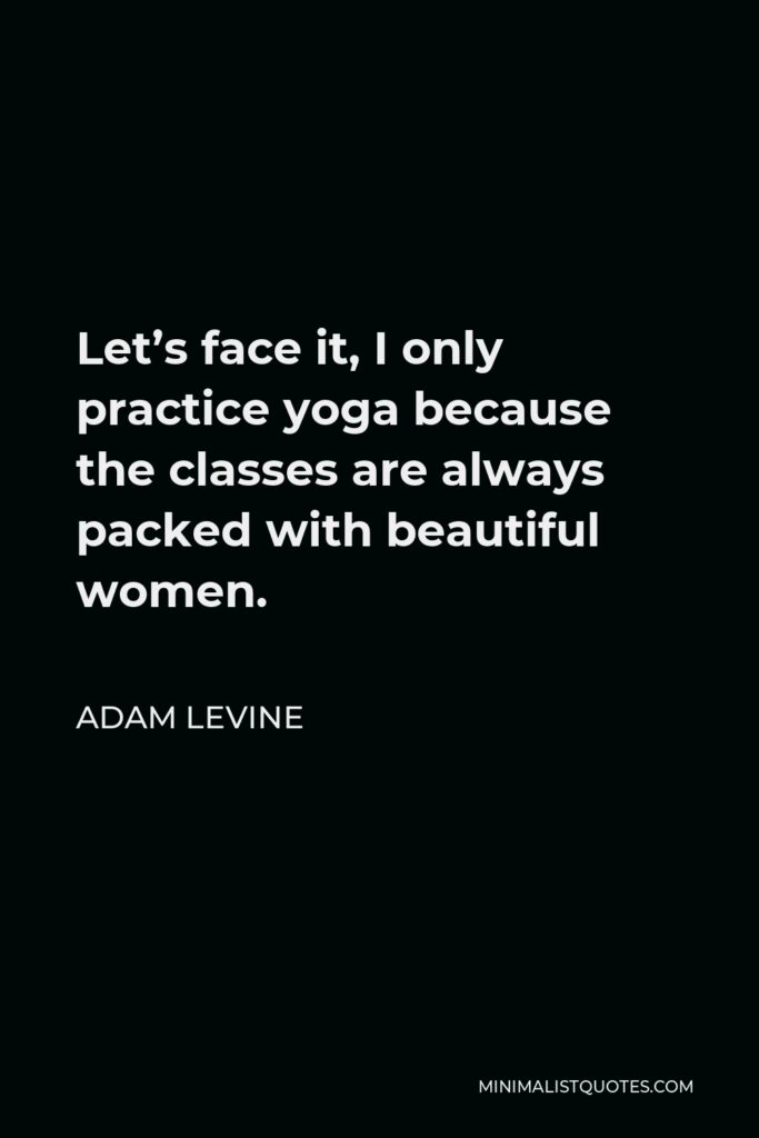 Adam Levine Quote - Let’s face it, I only practice yoga because the classes are always packed with beautiful women.