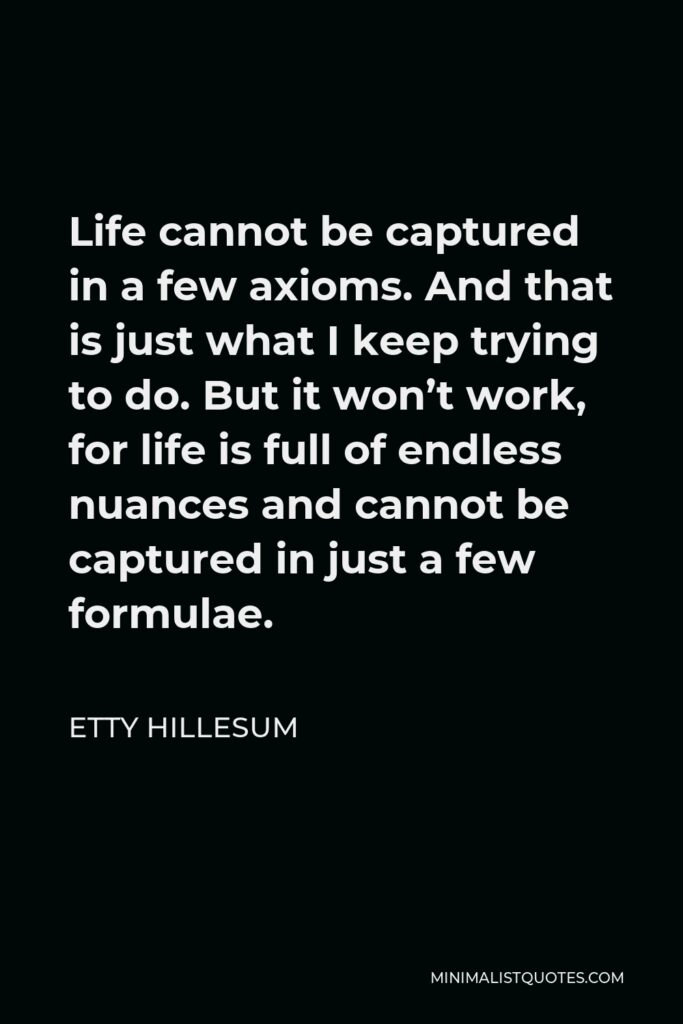 Etty Hillesum Quote - Life cannot be captured in a few axioms. And that is just what I keep trying to do. But it won’t work, for life is full of endless nuances and cannot be captured in just a few formulae.