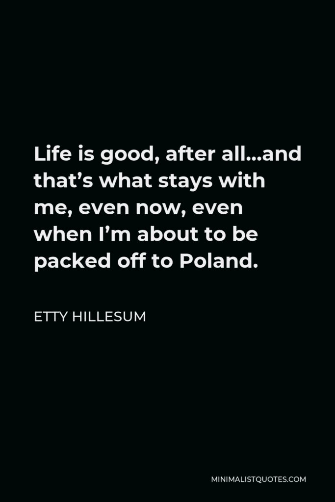 Etty Hillesum Quote - Life is good, after all…and that’s what stays with me, even now, even when I’m about to be packed off to Poland.
