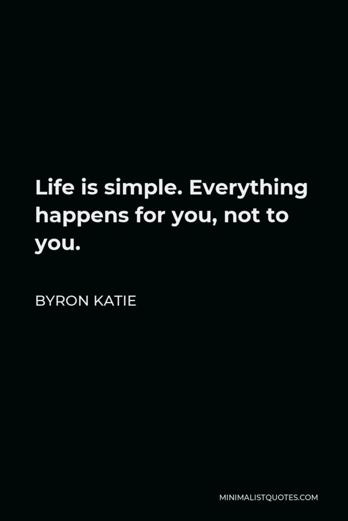 Byron Katie Quote - Life is simple. Everything happens for you, not to you. Everything happens at exactly the right moment, neither too soon nor too late. You don’t have to like it. It’s just easier if you do.