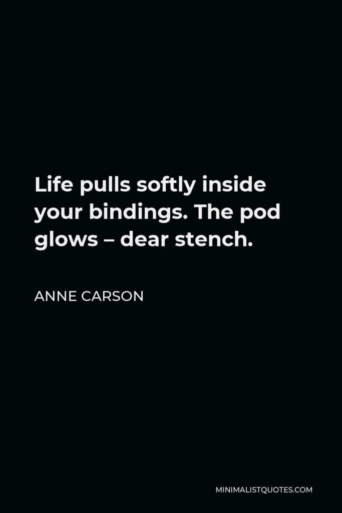 Anne Carson Quote - Life pulls softly inside your bindings. The pod glows – dear stench.