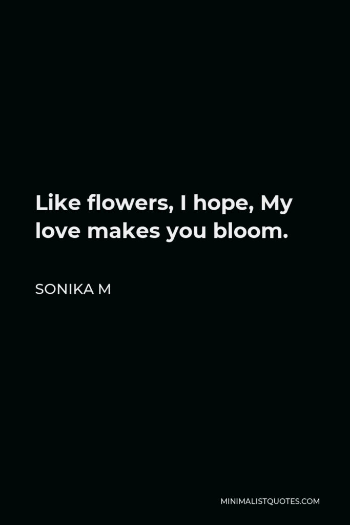 Sonika M Quote - Like flowers, I hope, My love makes you bloom.