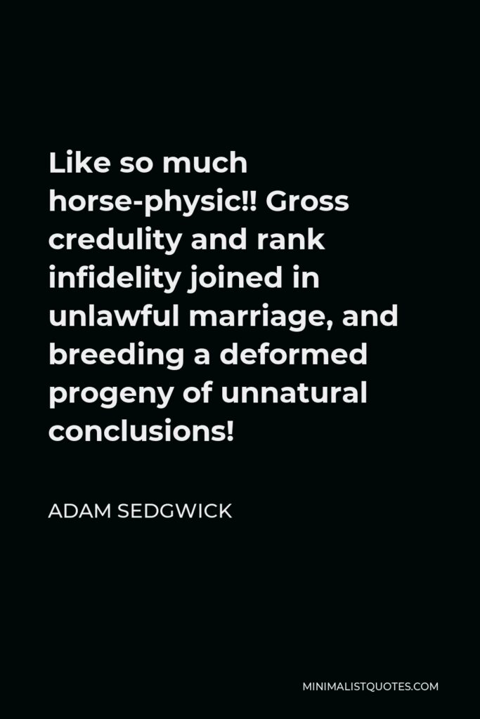 Adam Sedgwick Quote - Like so much horse-physic!! Gross credulity and rank infidelity joined in unlawful marriage, and breeding a deformed progeny of unnatural conclusions!