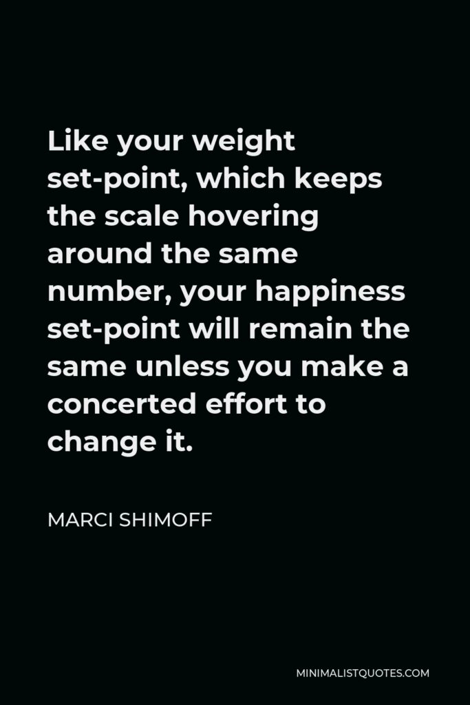 Marci Shimoff Quote - Like your weight set-point, which keeps the scale hovering around the same number, your happiness set-point will remain the same unless you make a concerted effort to change it.