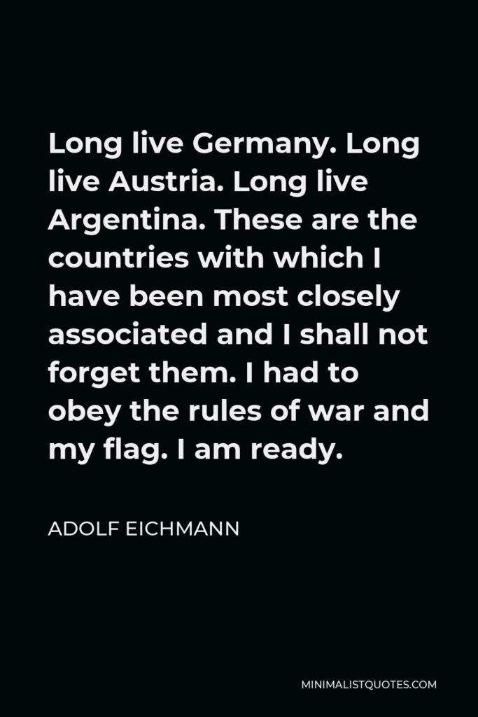 Adolf Eichmann Quote - Long live Germany. Long live Austria. Long live Argentina. These are the countries with which I have been most closely associated and I shall not forget them. I had to obey the rules of war and my flag. I am ready.