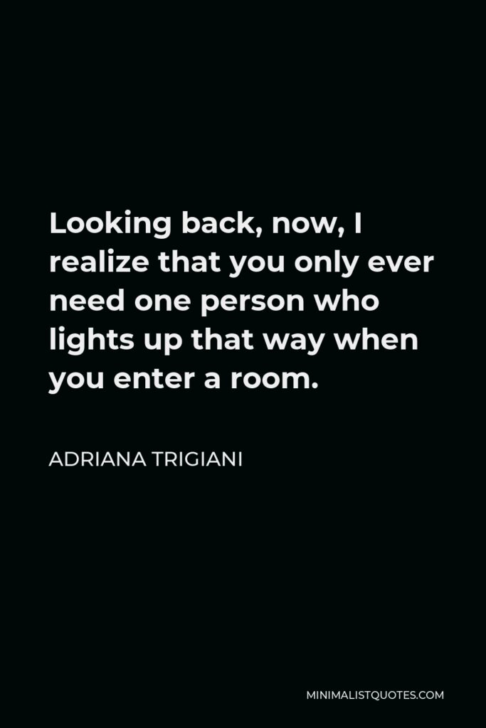 Adriana Trigiani Quote - Looking back, now, I realize that you only ever need one person who lights up that way when you enter a room.