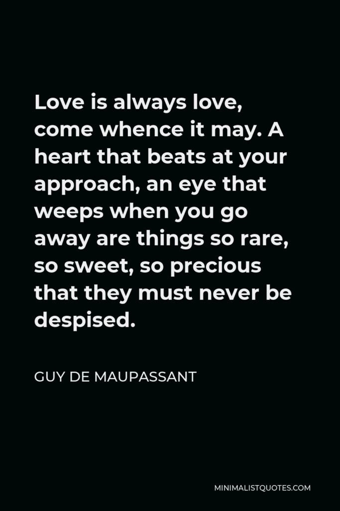 Guy de Maupassant Quote - Love is always love, come whence it may. A heart that beats at your approach, an eye that weeps when you go away are things so rare, so sweet, so precious that they must never be despised.