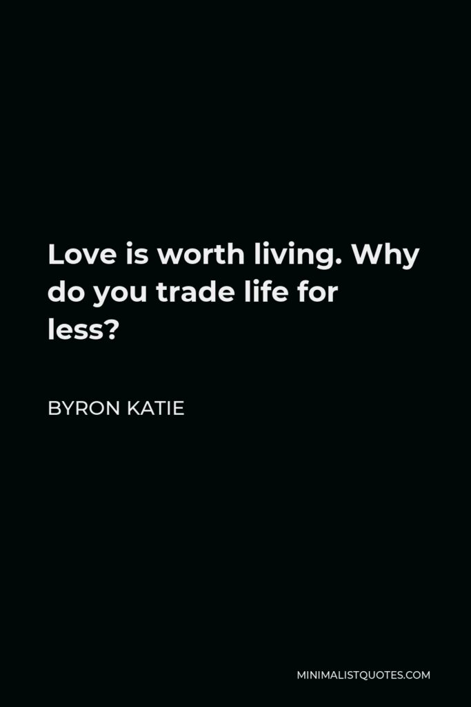 Byron Katie Quote - Love is worth living. Why do you trade life for less?