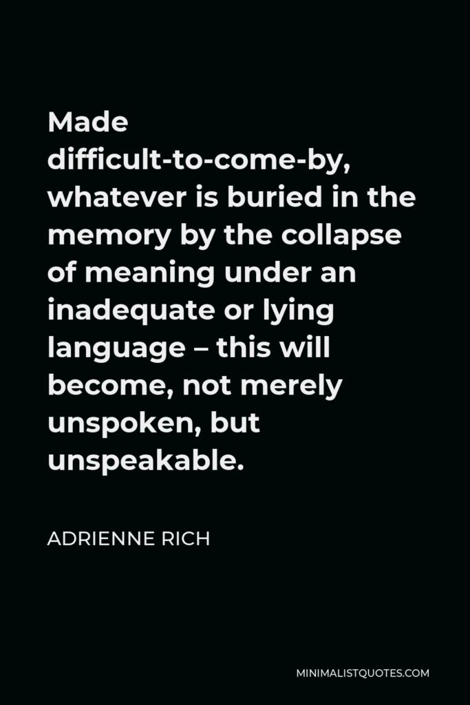 Adrienne Rich Quote - Made difficult-to-come-by, whatever is buried in the memory by the collapse of meaning under an inadequate or lying language – this will become, not merely unspoken, but unspeakable.