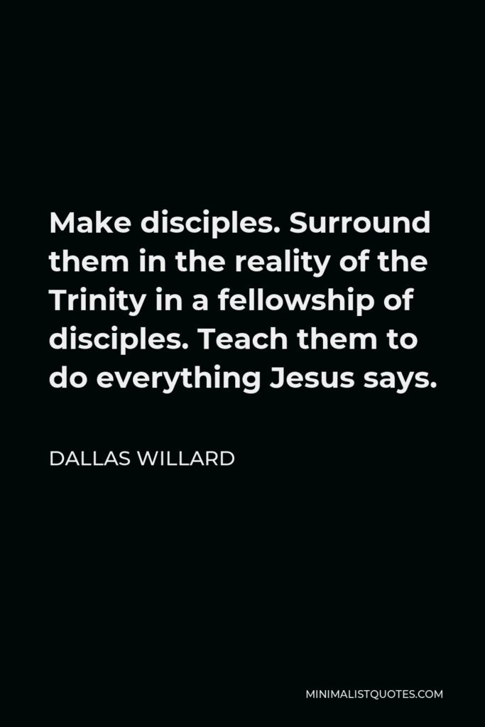 Dallas Willard Quote - Make disciples. Surround them in the reality of the Trinity in a fellowship of disciples. Teach them to do everything Jesus says.