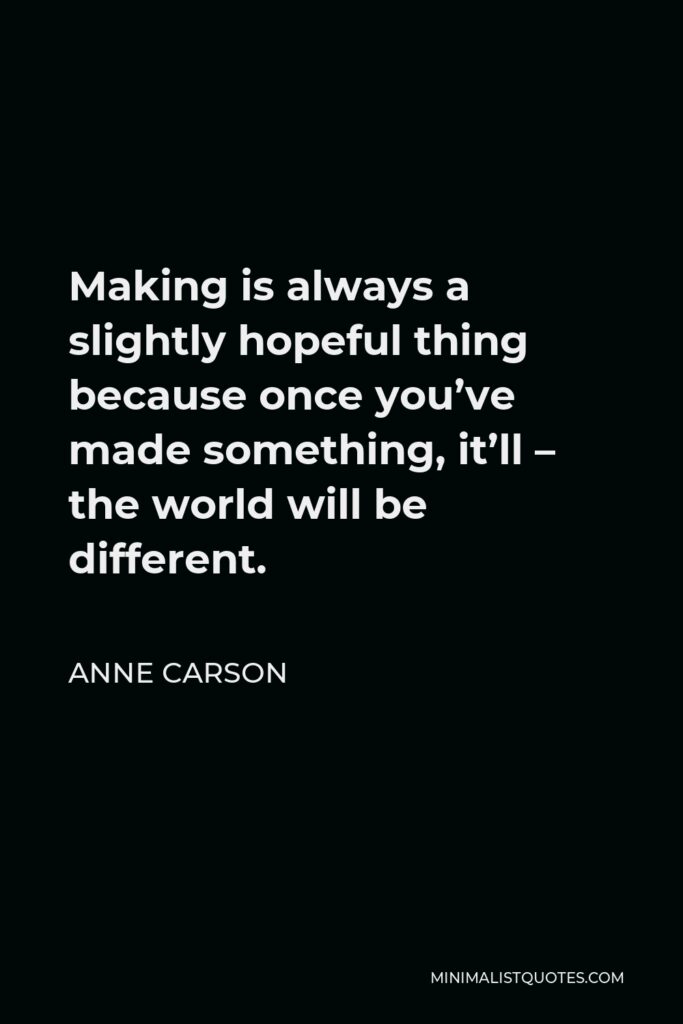 Anne Carson Quote - Making is always a slightly hopeful thing because once you’ve made something, it’ll – the world will be different.