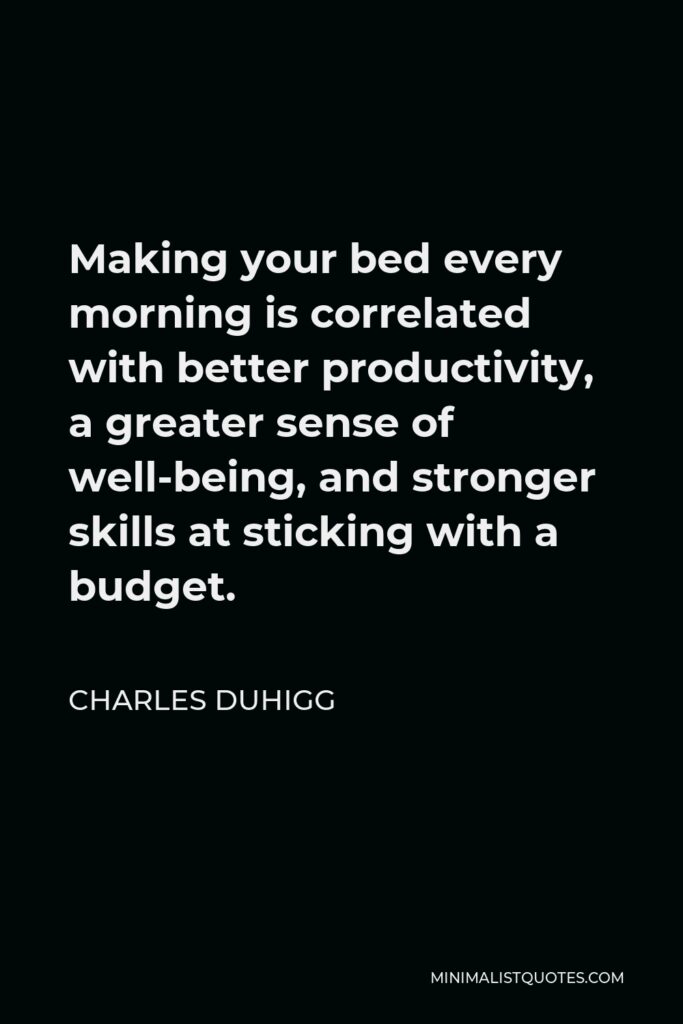 Charles Duhigg Quote - Making your bed every morning is correlated with better productivity, a greater sense of well-being, and stronger skills at sticking with a budget.
