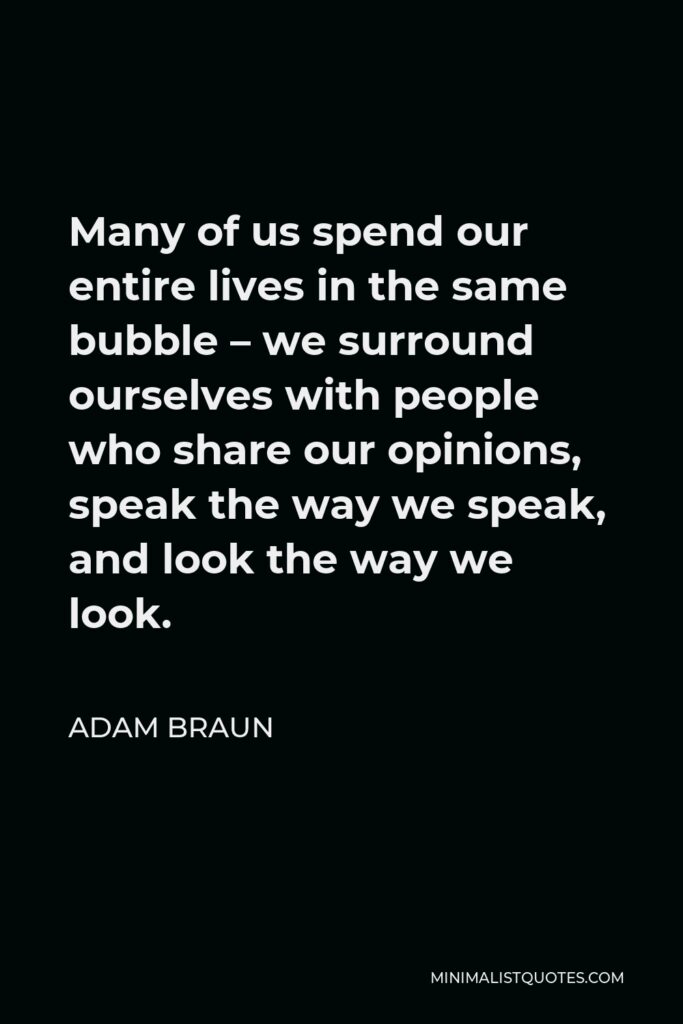 Adam Braun Quote - Many of us spend our entire lives in the same bubble – we surround ourselves with people who share our opinions, speak the way we speak, and look the way we look.