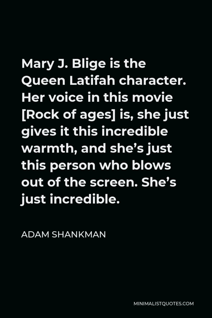 Adam Shankman Quote - Mary J. Blige is the Queen Latifah character. Her voice in this movie [Rock of ages] is, she just gives it this incredible warmth, and she’s just this person who blows out of the screen. She’s just incredible.