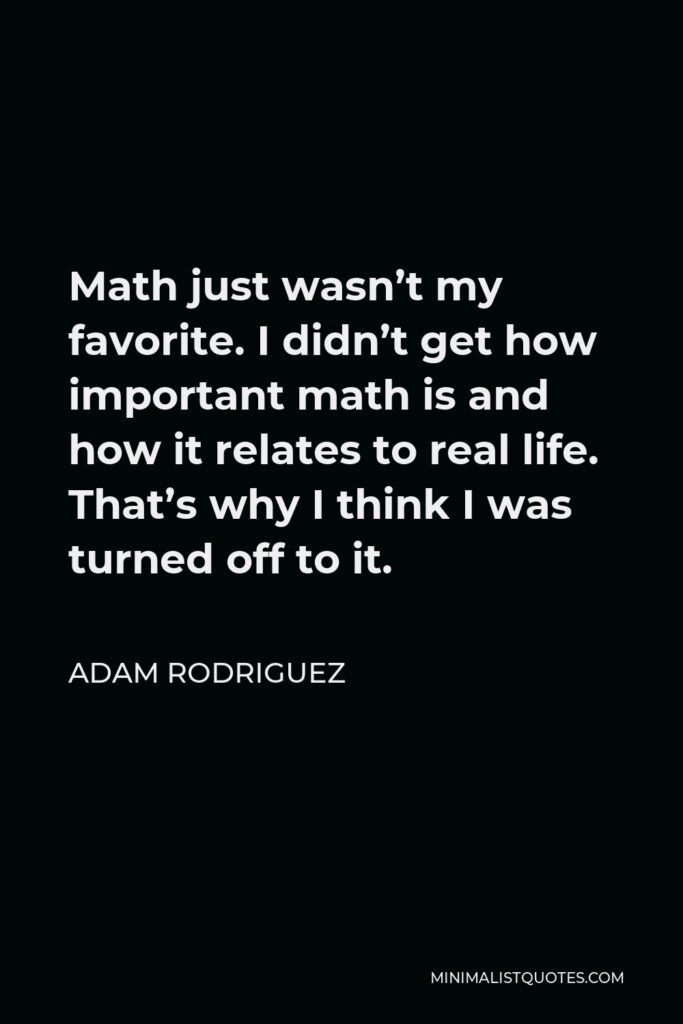 Adam Rodriguez Quote - Math just wasn’t my favorite. I didn’t get how important math is and how it relates to real life. That’s why I think I was turned off to it.