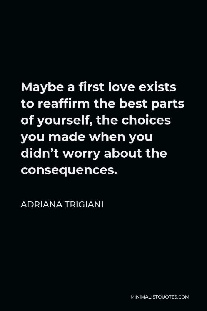 Adriana Trigiani Quote - Maybe a first love exists to reaffirm the best parts of yourself, the choices you made when you didn’t worry about the consequences.