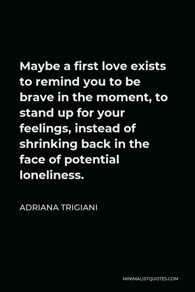 Adriana Trigiani Quote - Maybe a first love exists to remind you to be brave in the moment, to stand up for your feelings, instead of shrinking back in the face of potential loneliness.