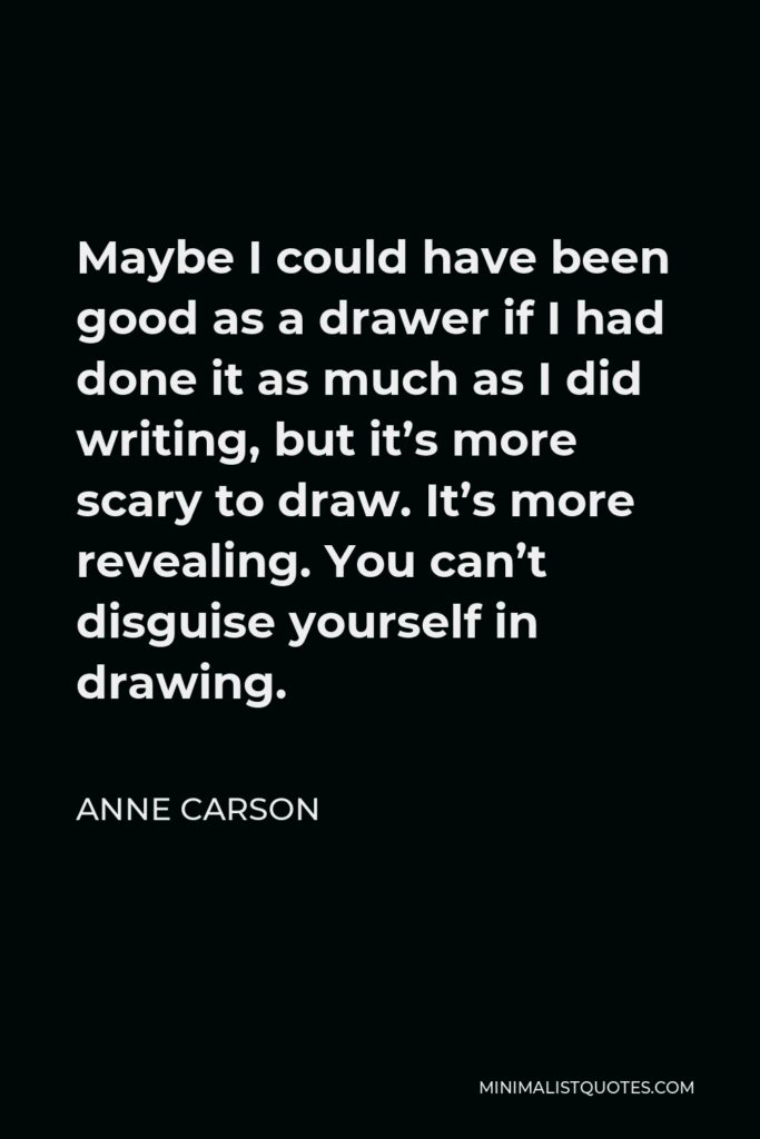 Anne Carson Quote - Maybe I could have been good as a drawer if I had done it as much as I did writing, but it’s more scary to draw. It’s more revealing. You can’t disguise yourself in drawing.