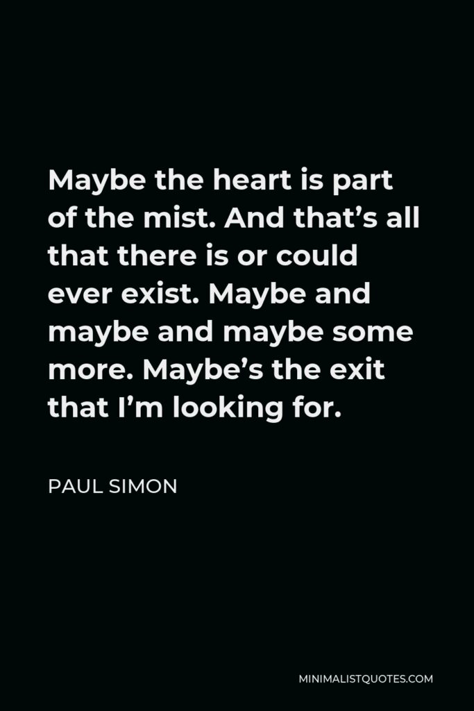 Paul Simon Quote - Maybe the heart is part of the mist. And that’s all that there is or could ever exist. Maybe and maybe and maybe some more. Maybe’s the exit that I’m looking for.