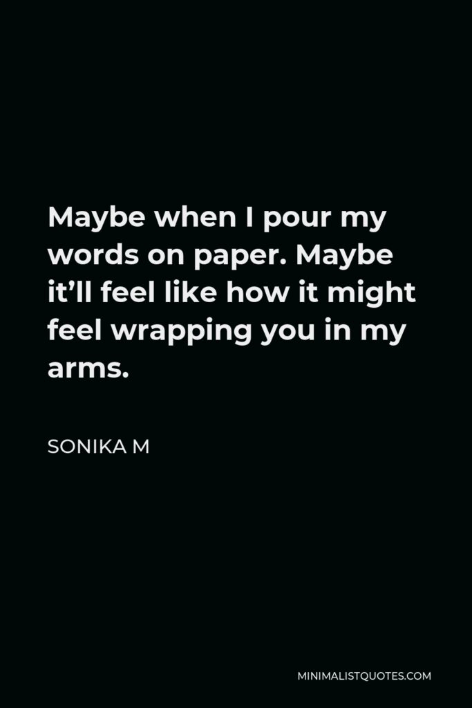 Sonika M Quote - Maybe when I pour my words on paper. Maybe it’ll feel like how it might feel wrapping you in my arms.