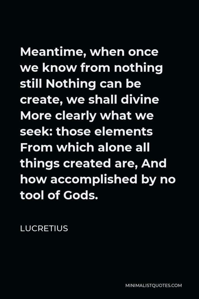 Lucretius Quote - Meantime, when once we know from nothing still Nothing can be create, we shall divine More clearly what we seek: those elements From which alone all things created are, And how accomplished by no tool of Gods.