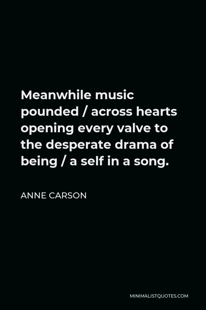 Anne Carson Quote - Meanwhile music pounded / across hearts opening every valve to the desperate drama of being / a self in a song.