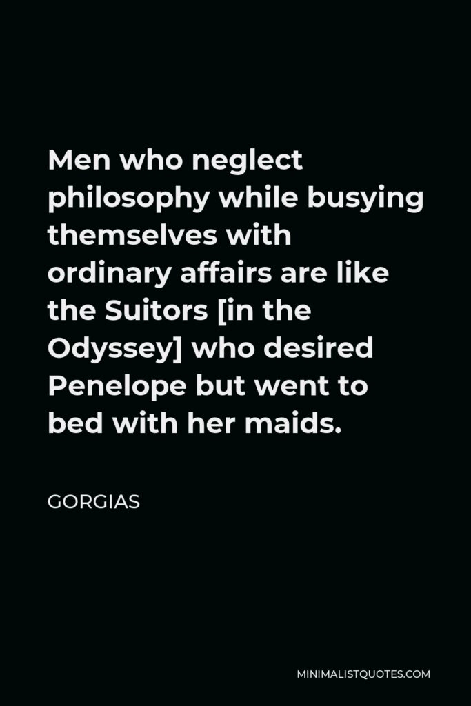 Gorgias Quote - Men who neglect philosophy while busying themselves with ordinary affairs are like the Suitors [in the Odyssey] who desired Penelope but went to bed with her maids.