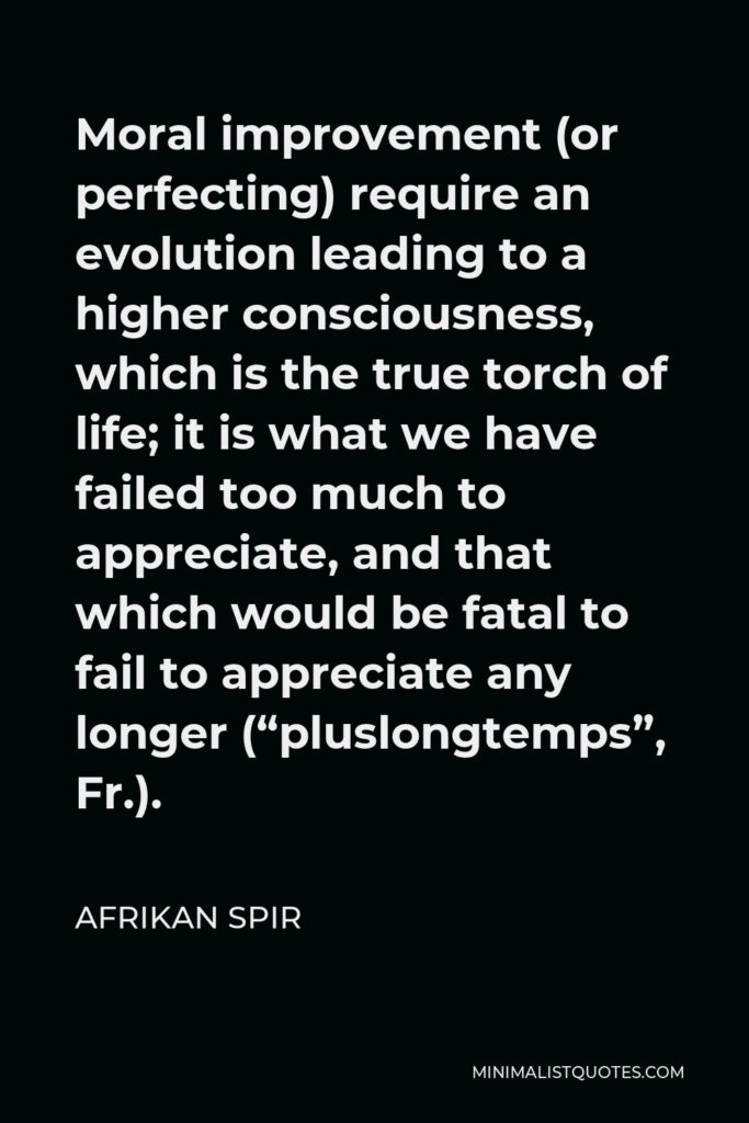 Afrikan Spir Quote - Moral improvement (or perfecting) require an evolution leading to a higher consciousness, which is the true torch of life; it is what we have failed too much to appreciate, and that which would be fatal to fail to appreciate any longer (“pluslongtemps”, Fr.).