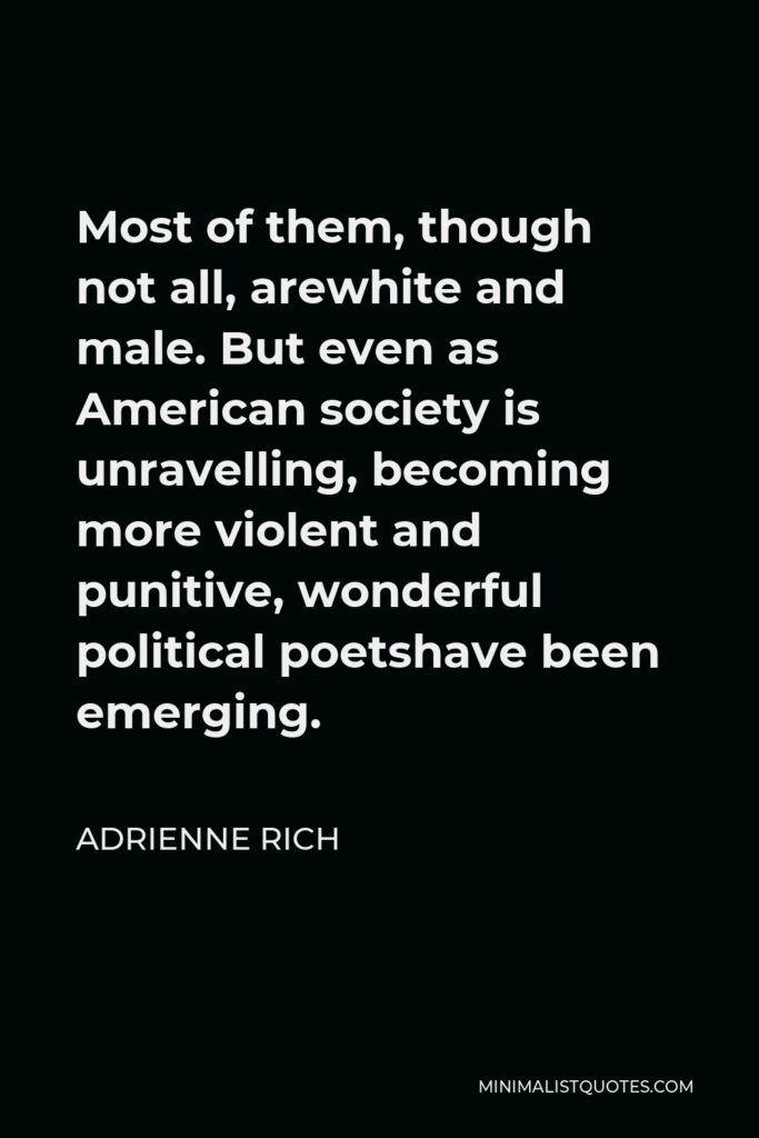 Adrienne Rich Quote - Most of them, though not all, arewhite and male. But even as American society is unravelling, becoming more violent and punitive, wonderful political poetshave been emerging.