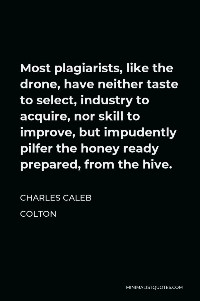 Charles Caleb Colton Quote - Most plagiarists, like the drone, have neither taste to select, industry to acquire, nor skill to improve, but impudently pilfer the honey ready prepared, from the hive.