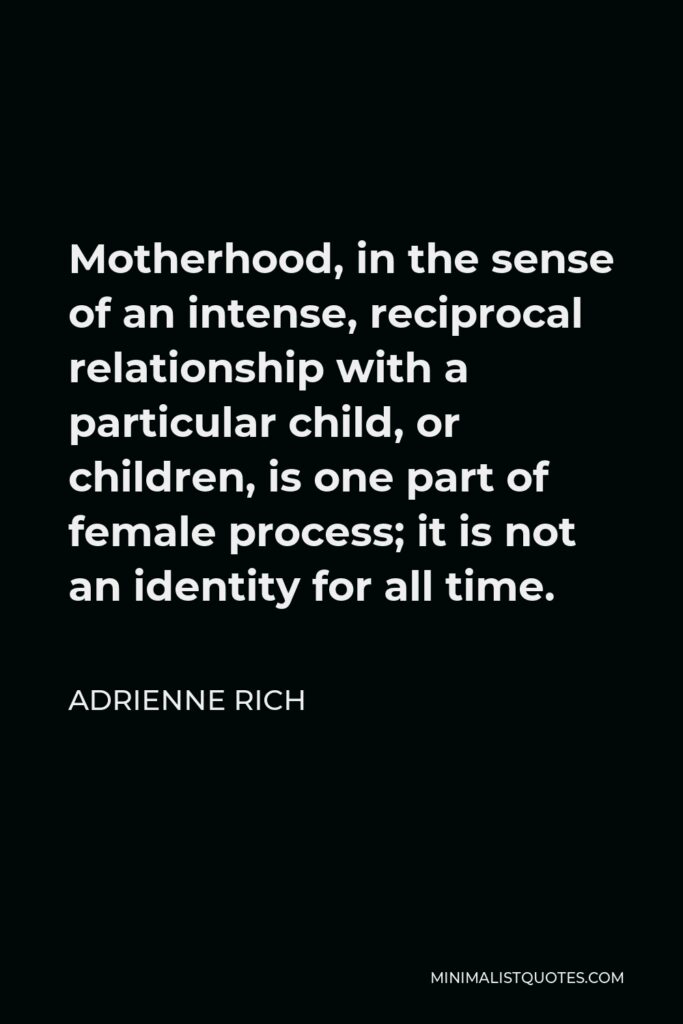 Adrienne Rich Quote - Motherhood, in the sense of an intense, reciprocal relationship with a particular child, or children, is one part of female process; it is not an identity for all time.
