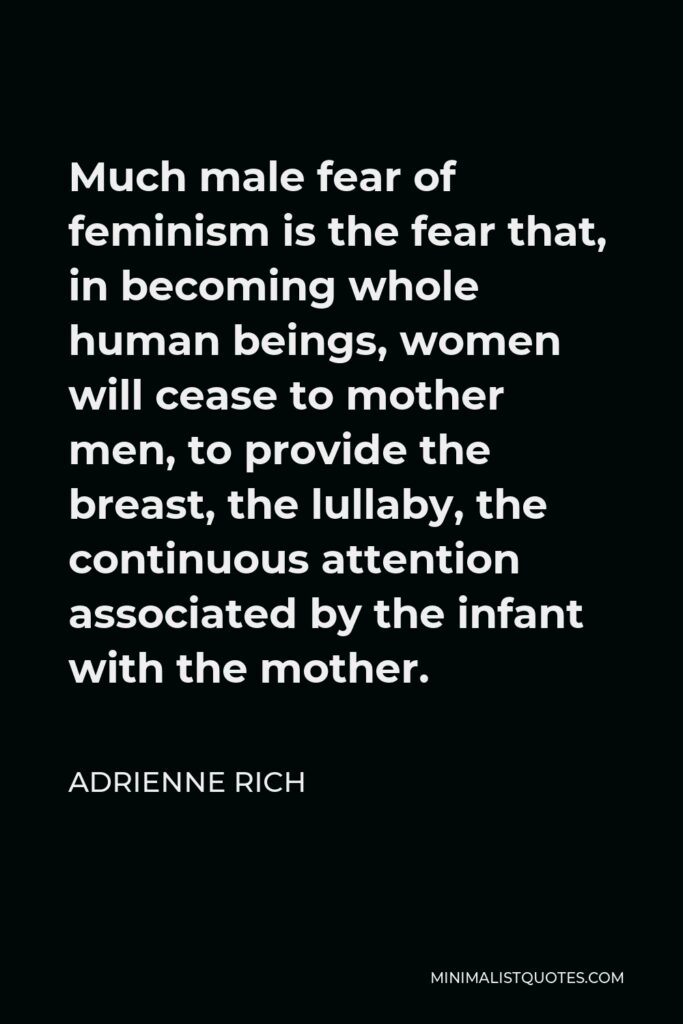 Adrienne Rich Quote - Much male fear of feminism is the fear that, in becoming whole human beings, women will cease to mother men, to provide the breast, the lullaby, the continuous attention associated by the infant with the mother.