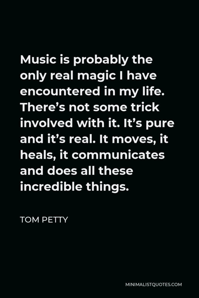 Tom Petty Quote - Music is probably the only real magic I have encountered in my life. There’s not some trick involved with it. It’s pure and it’s real. It moves, it heals, it communicates and does all these incredible things.