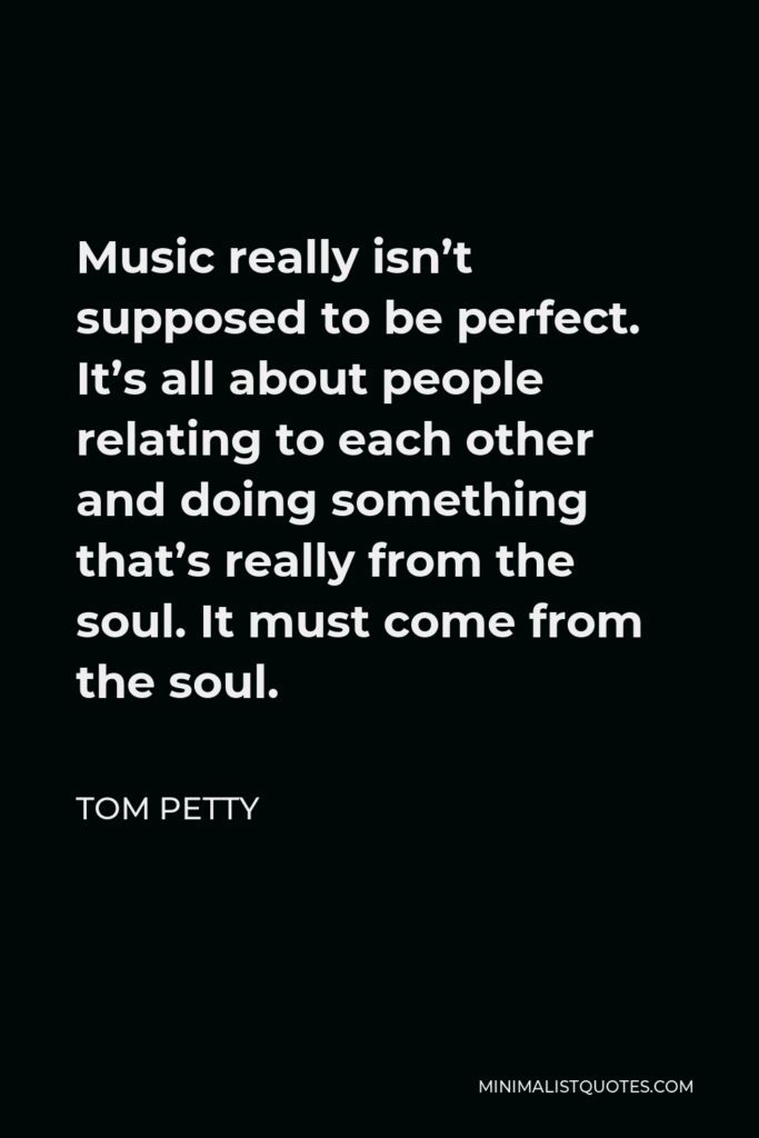 Tom Petty Quote - Music really isn’t supposed to be perfect. It’s all about people relating to each other and doing something that’s really from the soul. It must come from the soul.