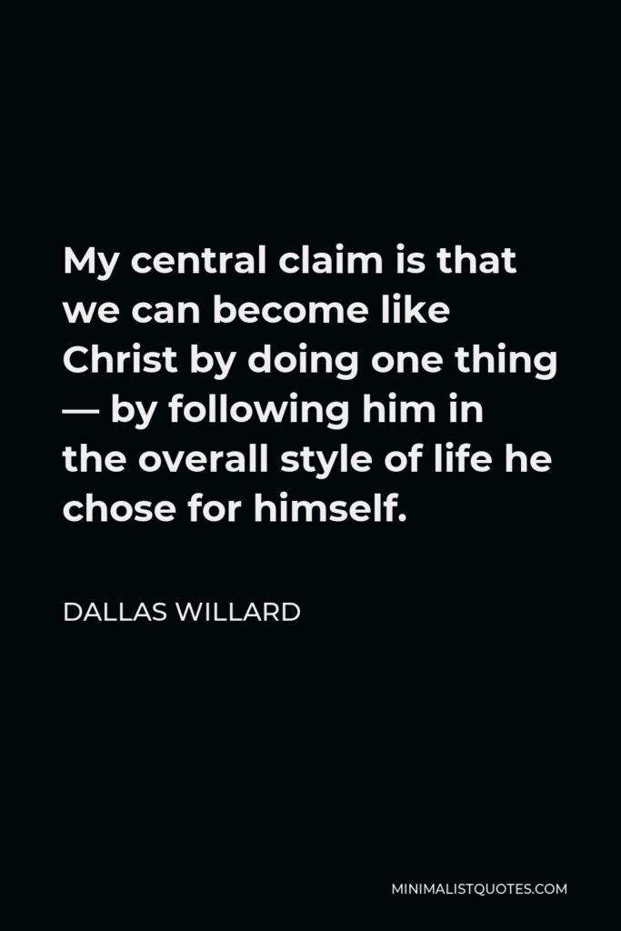 Dallas Willard Quote - My central claim is that we can become like Christ by doing one thing — by following him in the overall style of life he chose for himself.