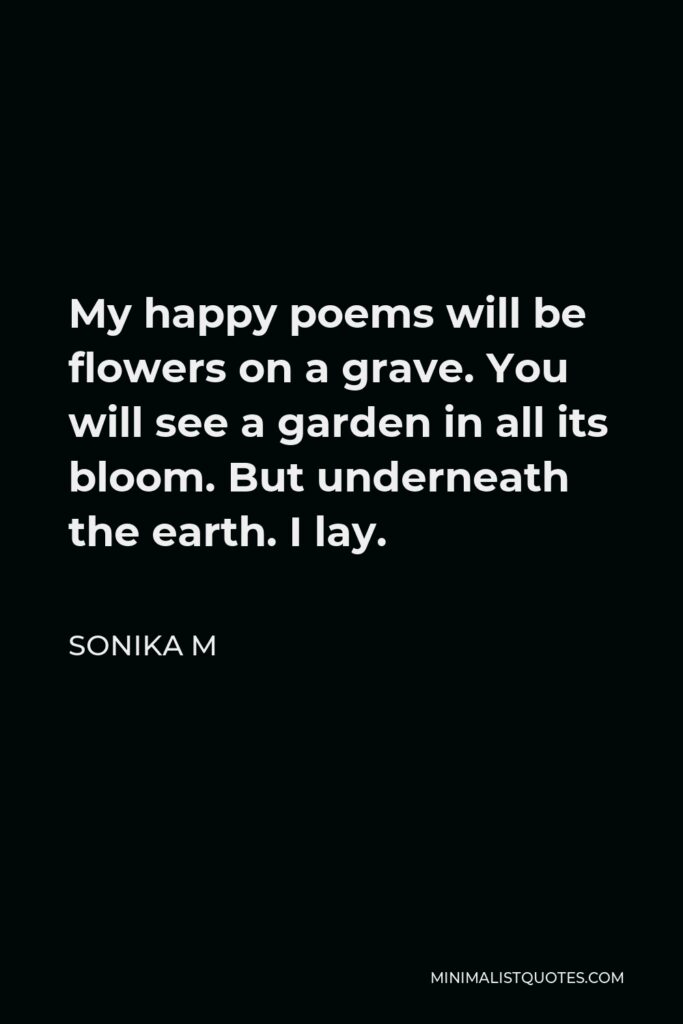 Sonika M Quote - My happy poems will be flowers on a grave. You will see a garden in all its bloom. But underneath the earth. I lay.